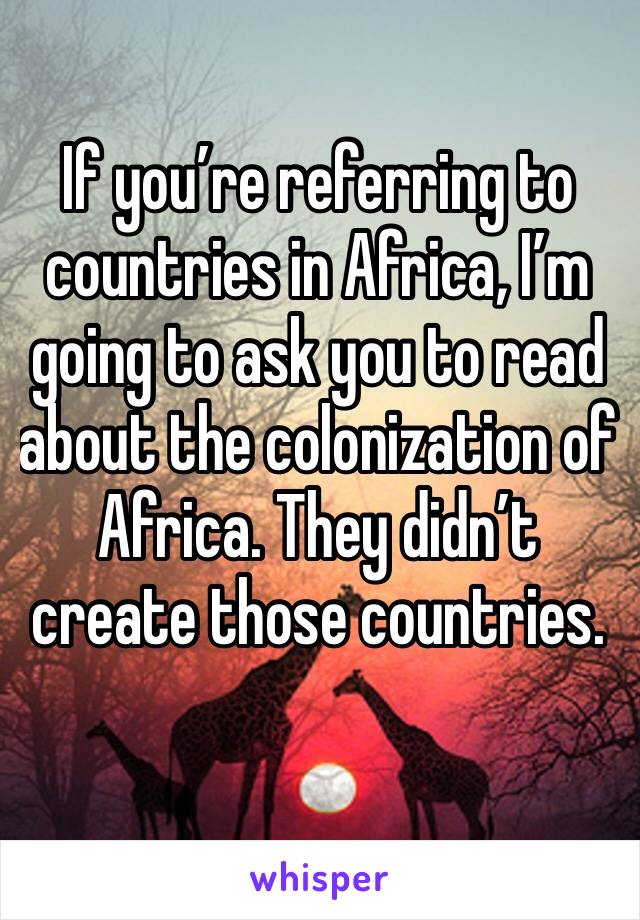 If you’re referring to countries in Africa, I’m going to ask you to read about the colonization of Africa. They didn’t create those countries. 
