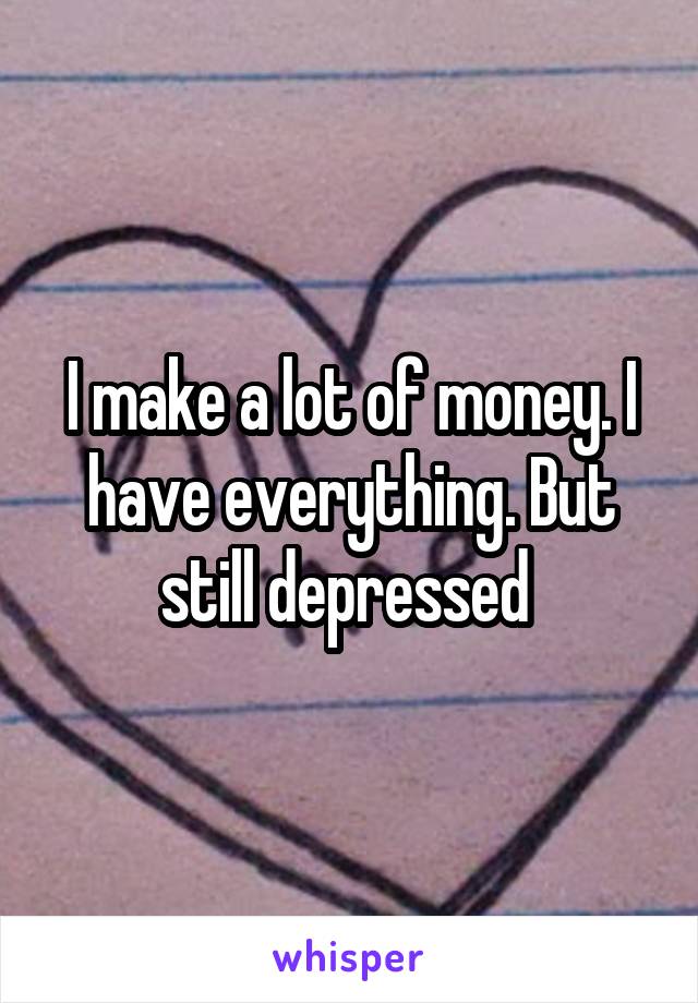 I make a lot of money. I have everything. But still depressed 