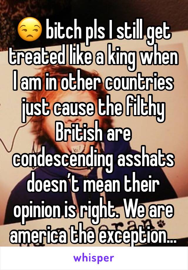 😒 bitch pls I still get treated like a king when I am in other countries just cause the filthy British are condescending asshats doesn’t mean their opinion is right. We are america the exception... 