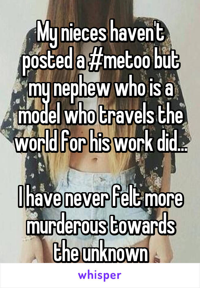 My nieces haven't posted a #metoo but my nephew who is a model who travels the world for his work did... 
I have never felt more murderous towards the unknown