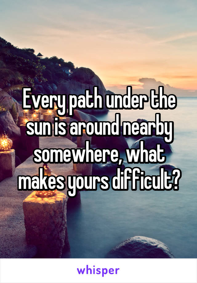 Every path under the sun is around nearby somewhere, what makes yours difficult?