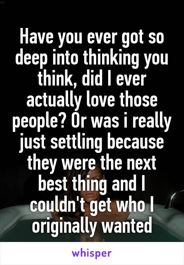 Have you ever got so deep into thinking you think, did I ever actually love those people? Or was i really just settling because they were the next best thing and I couldn't get who I originally wanted