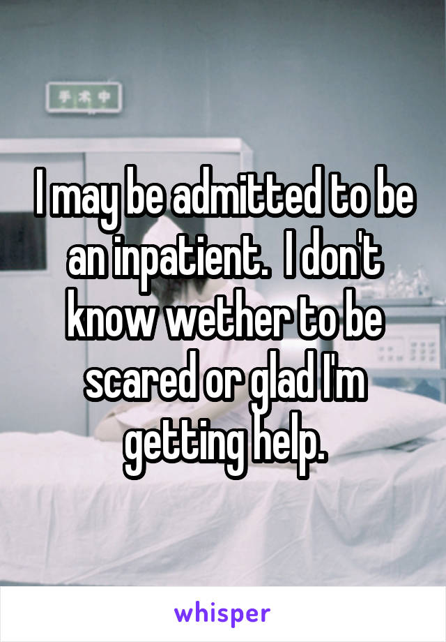 I may be admitted to be an inpatient.  I don't know wether to be scared or glad I'm getting help.