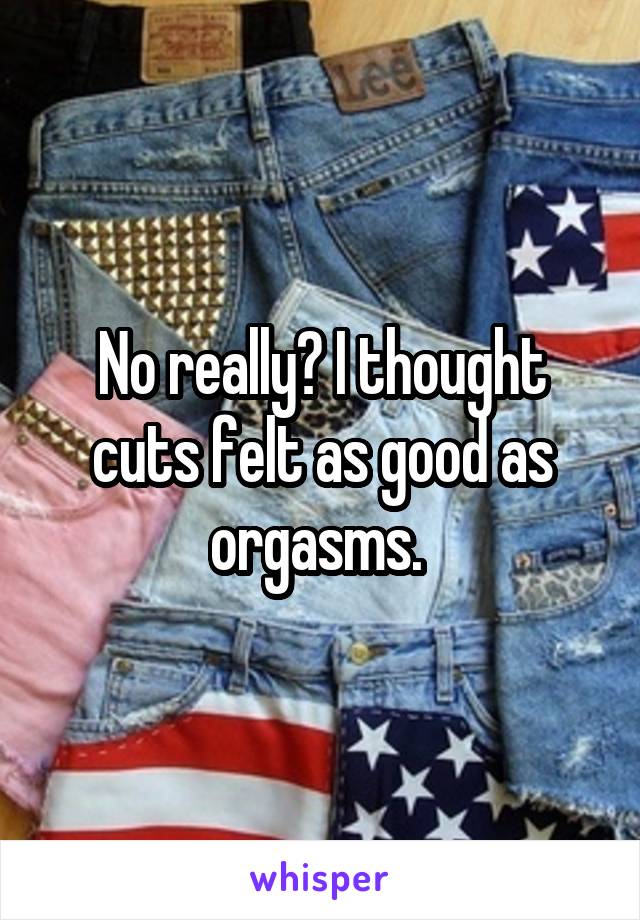 No really? I thought cuts felt as good as orgasms. 
