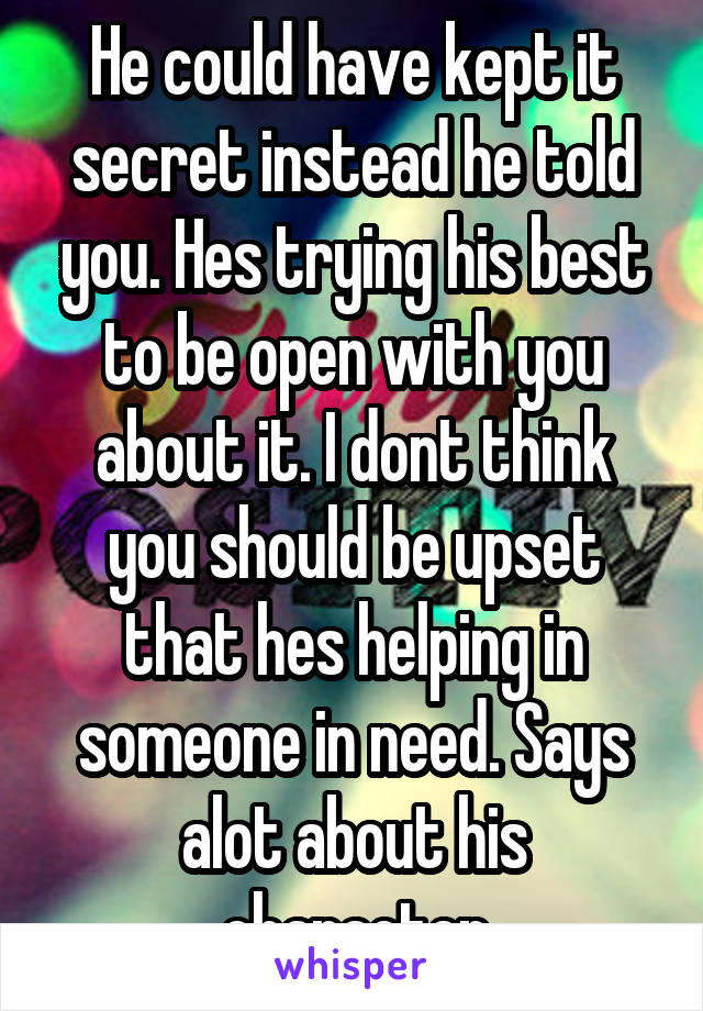 He could have kept it secret instead he told you. Hes trying his best to be open with you about it. I dont think you should be upset that hes helping in someone in need. Says alot about his character