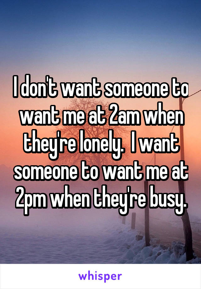 I don't want someone to want me at 2am when they're lonely.  I want someone to want me at 2pm when they're busy.