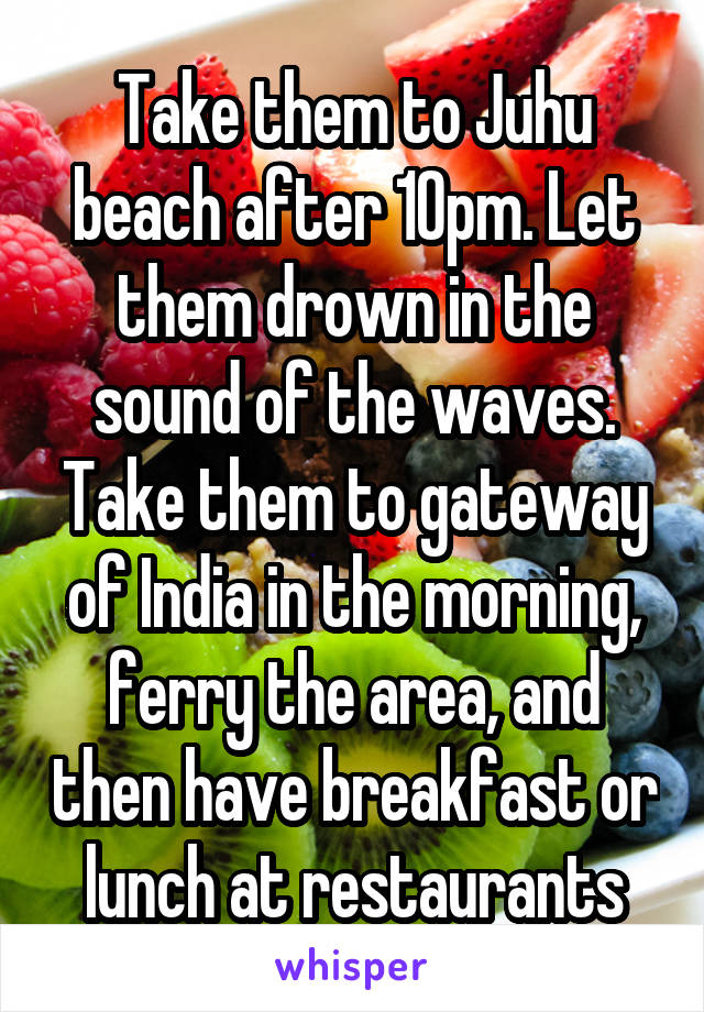 Take them to Juhu beach after 10pm. Let them drown in the sound of the waves. Take them to gateway of India in the morning, ferry the area, and then have breakfast or lunch at restaurants
