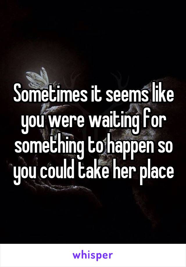 Sometimes it seems like you were waiting for something to happen so you could take her place