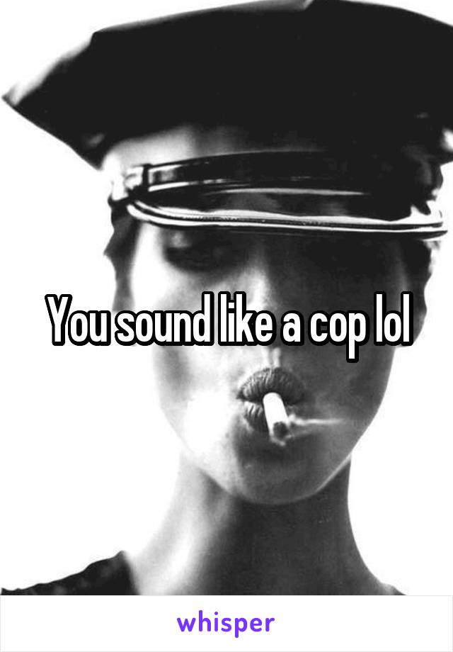 You sound like a cop lol