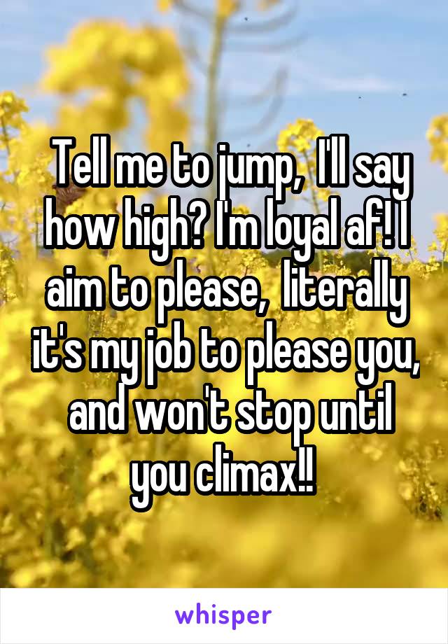  Tell me to jump,  I'll say how high? I'm loyal af! I aim to please,  literally it's my job to please you,  and won't stop until you climax!! 