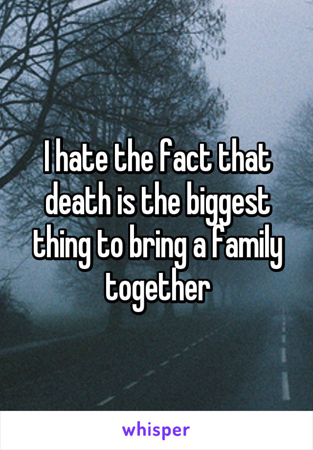 I hate the fact that death is the biggest thing to bring a family together