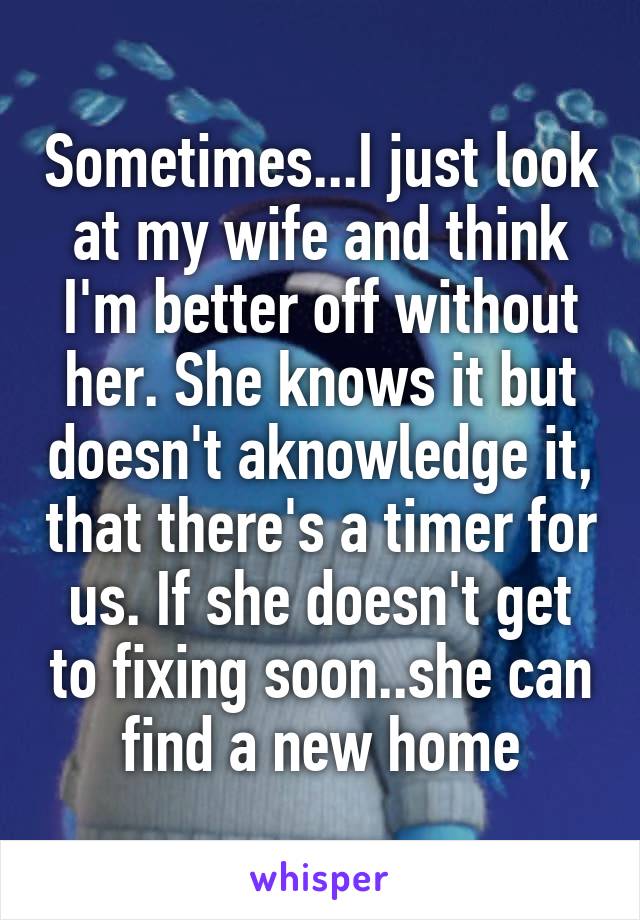 Sometimes...I just look at my wife and think I'm better off without her. She knows it but doesn't aknowledge it, that there's a timer for us. If she doesn't get to fixing soon..she can find a new home
