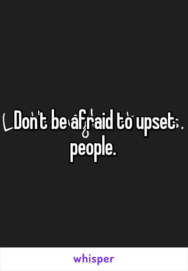 Don't be afraid to upset people. 
