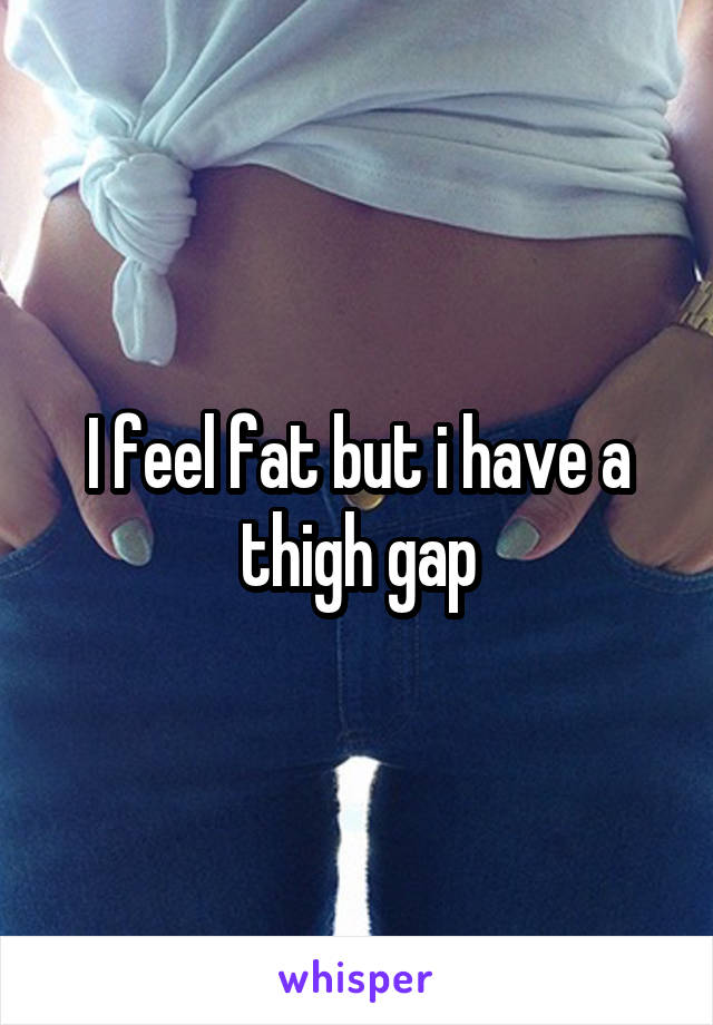 I feel fat but i have a thigh gap