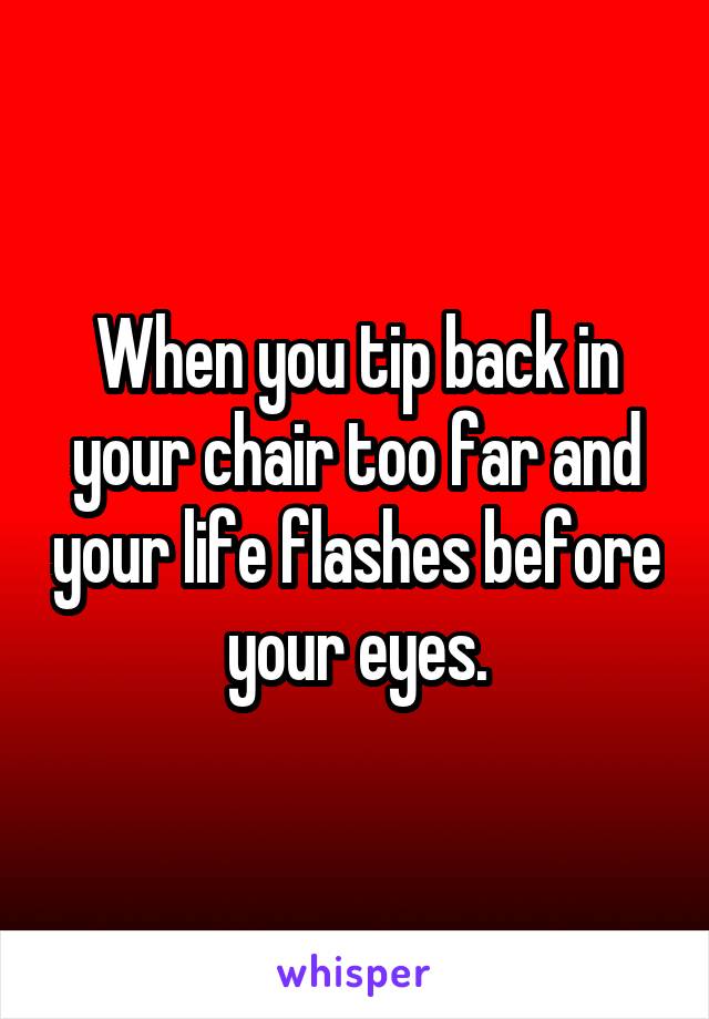 When you tip back in your chair too far and your life flashes before your eyes.