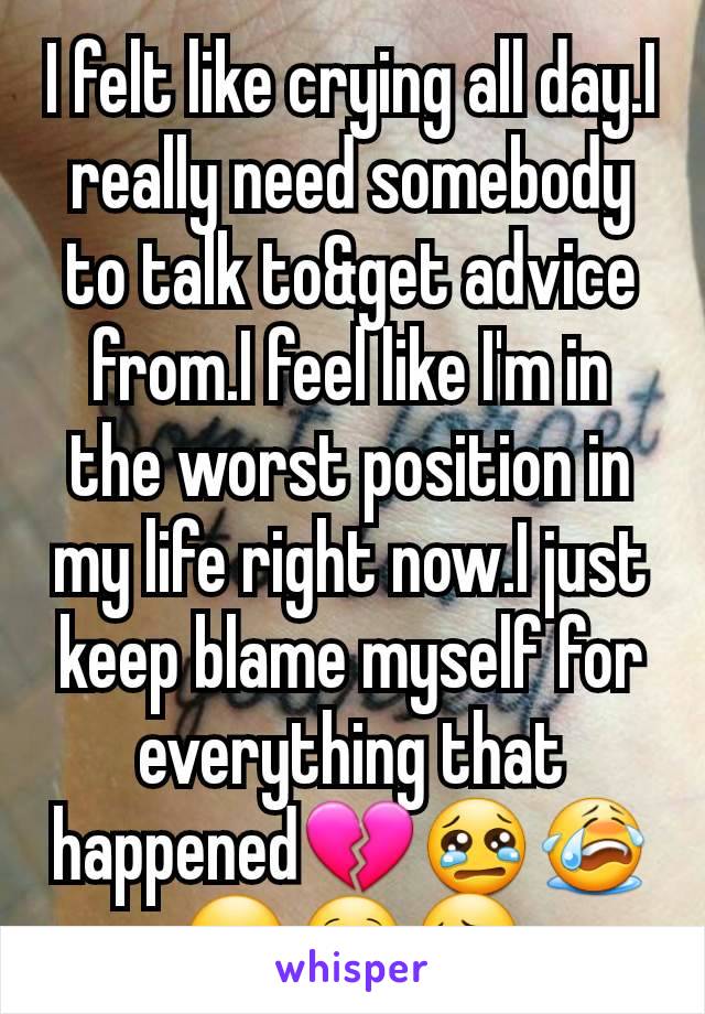 I felt like crying all day.I really need somebody to talk to&get advice from.I feel like I'm in the worst position in my life right now.I just keep blame myself for everything that happened💔😢😭☹🙁😔