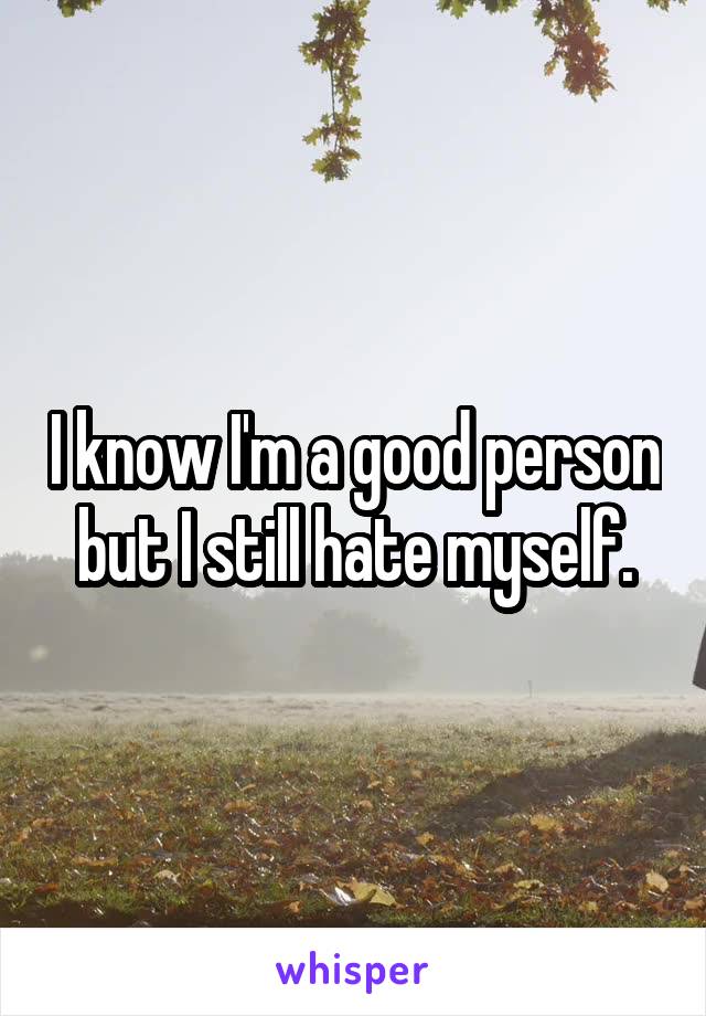 I know I'm a good person but I still hate myself.