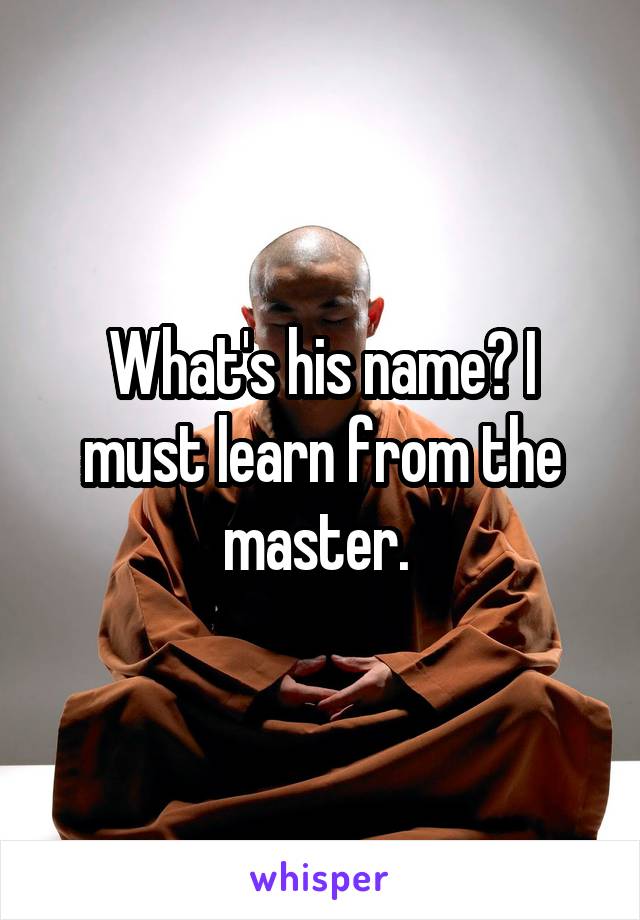 What's his name? I must learn from the master. 