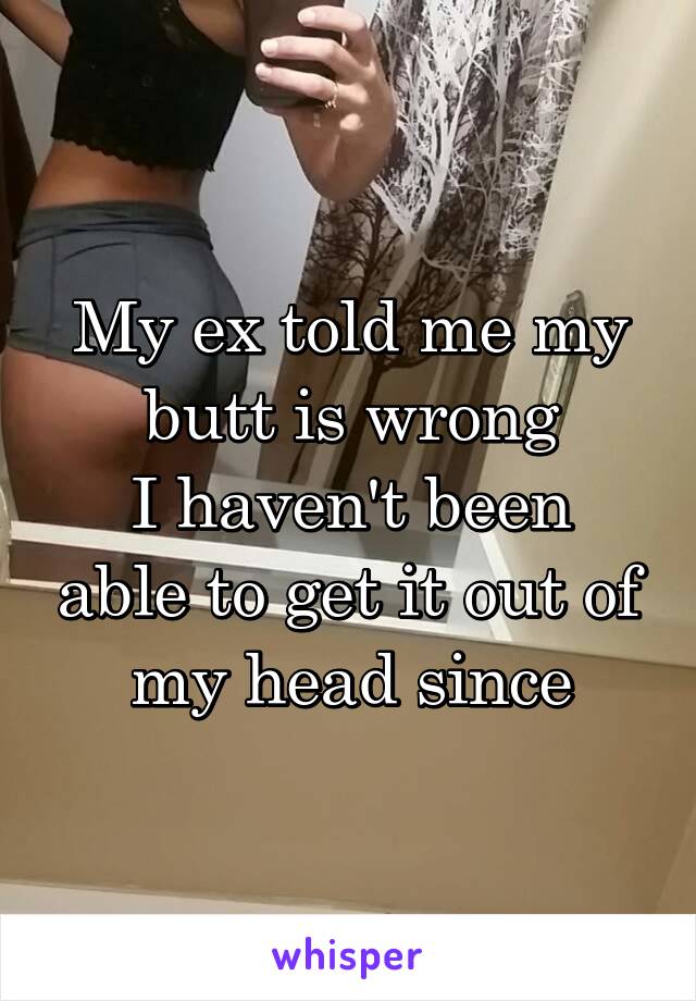 My ex told me my butt is wrong
I haven't been able to get it out of my head since