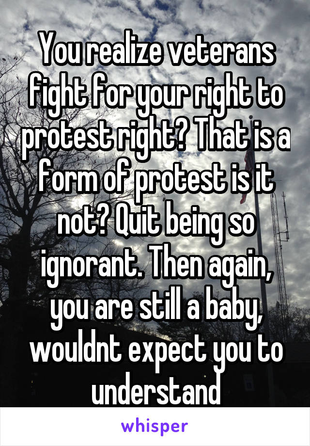 You realize veterans fight for your right to protest right? That is a form of protest is it not? Quit being so ignorant. Then again, you are still a baby, wouldnt expect you to understand