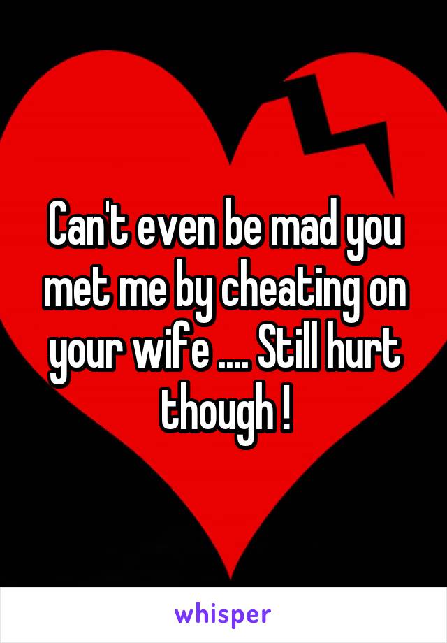 Can't even be mad you met me by cheating on your wife .... Still hurt though !