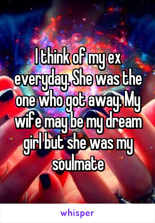 I think of my ex everyday. She was the one who got away. My wife may be my dream girl but she was my soulmate