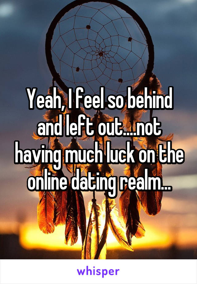 Yeah, I feel so behind and left out....not having much luck on the online dating realm...