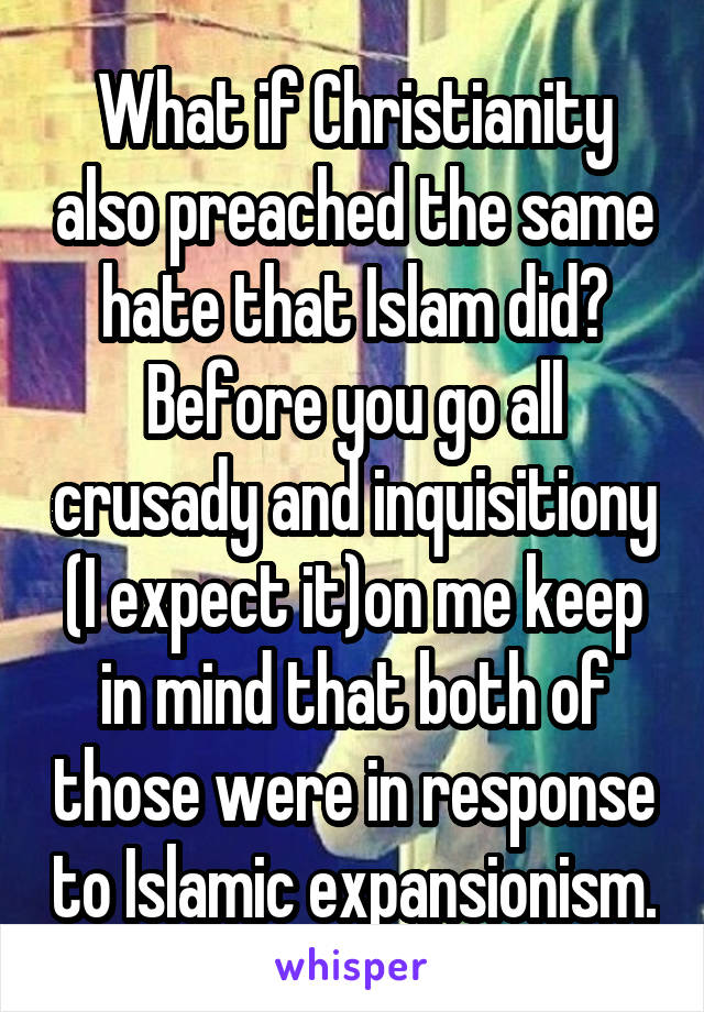What if Christianity also preached the same hate that Islam did? Before you go all crusady and inquisitiony (I expect it)on me keep in mind that both of those were in response to Islamic expansionism.