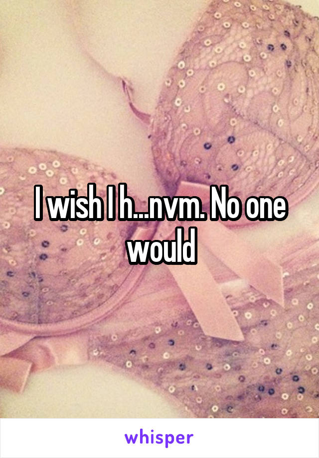 I wish I h...nvm. No one would