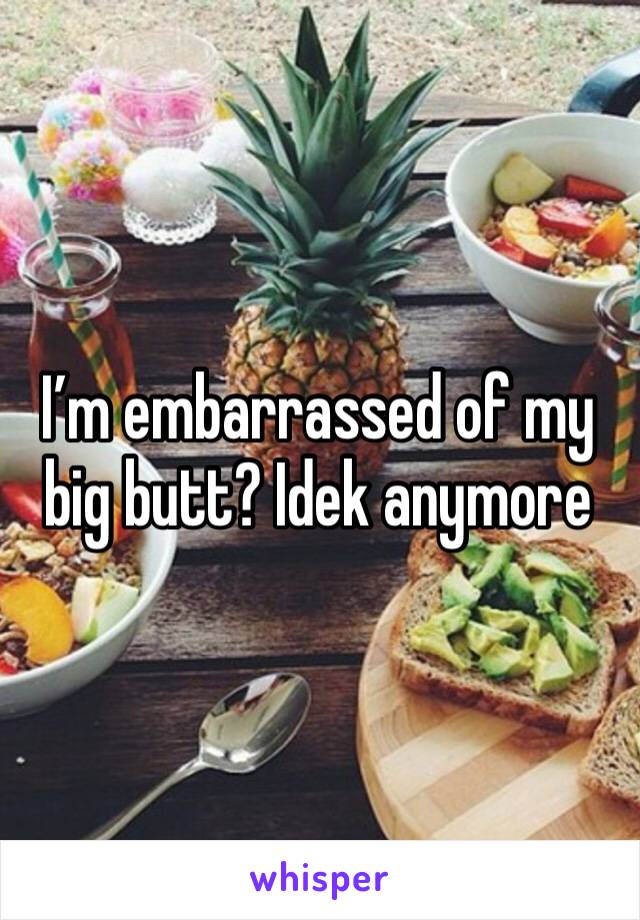 I’m embarrassed of my big butt? Idek anymore 
