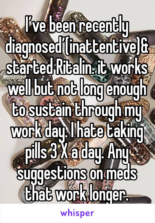I’ve been recently diagnosed’(inattentive)& started Ritalin. it works well but not long enough to sustain through my work day. I hate taking pills 3 X a day. Any suggestions on meds that work longer.