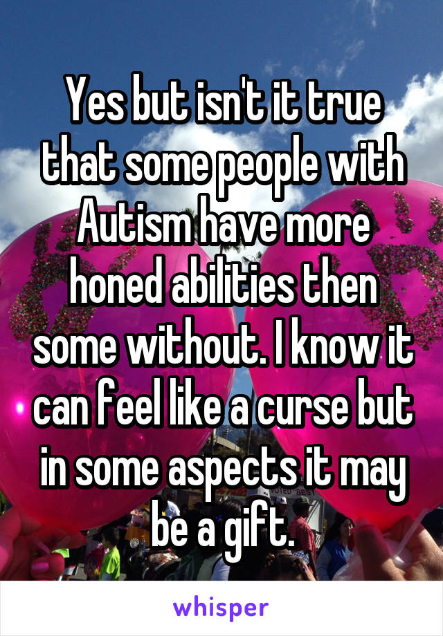 Yes but isn't it true that some people with Autism have more honed abilities then some without. I know it can feel like a curse but in some aspects it may be a gift.