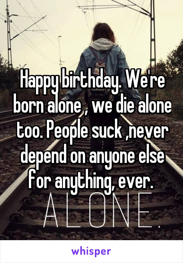 Happy birthday. We're born alone , we die alone too. People suck ,never depend on anyone else for anything, ever. 