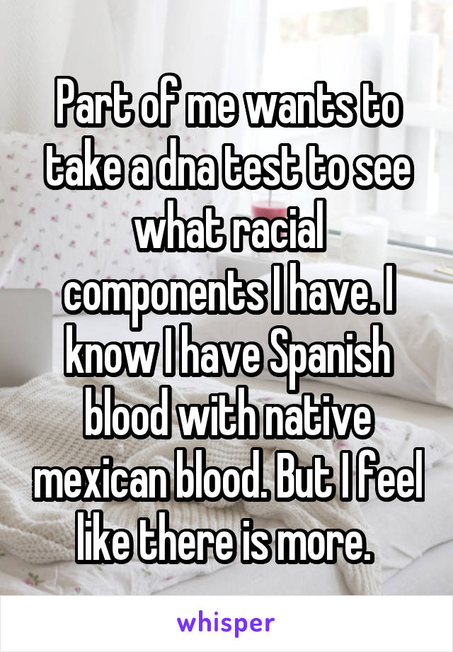 Part of me wants to take a dna test to see what racial components I have. I know I have Spanish blood with native mexican blood. But I feel like there is more. 
