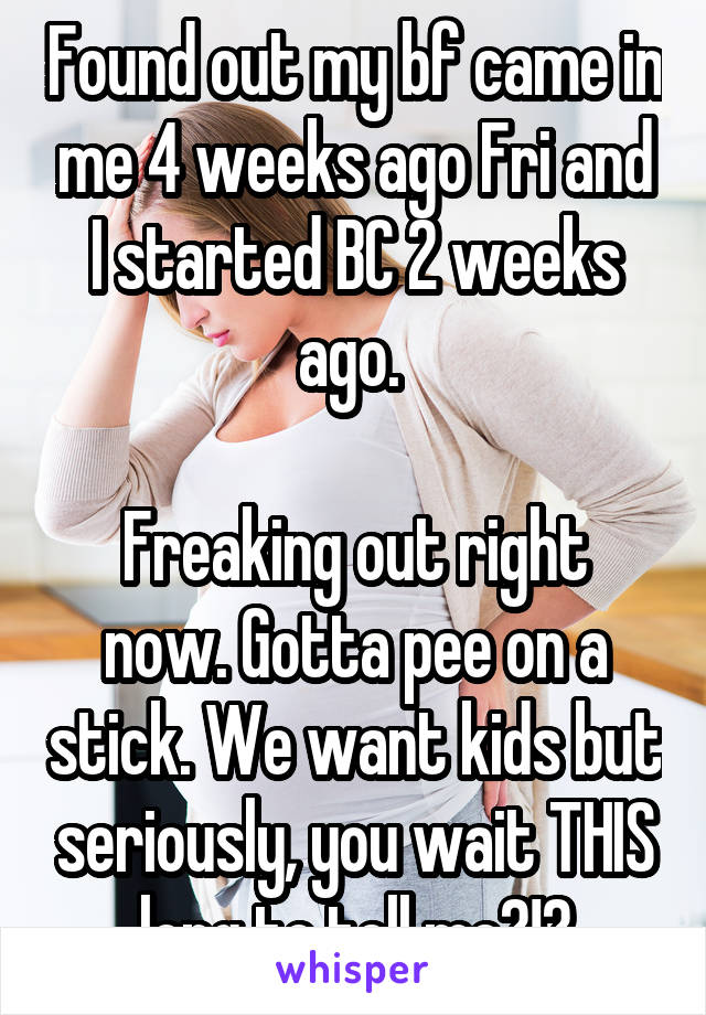 Found out my bf came in me 4 weeks ago Fri and I started BC 2 weeks ago. 

Freaking out right now. Gotta pee on a stick. We want kids but seriously, you wait THIS long to tell me?!?
