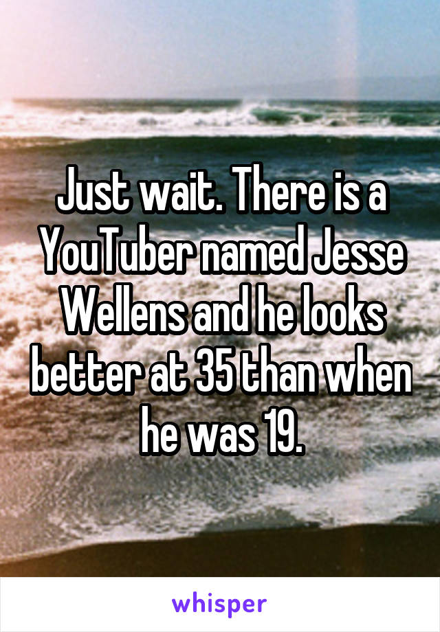 Just wait. There is a YouTuber named Jesse Wellens and he looks better at 35 than when he was 19.