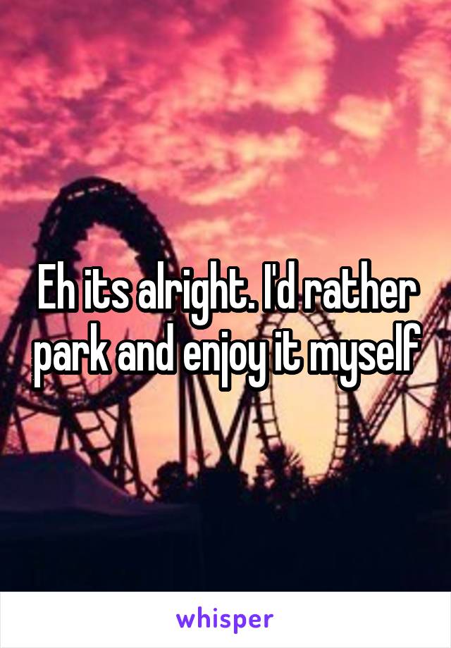 Eh its alright. I'd rather park and enjoy it myself