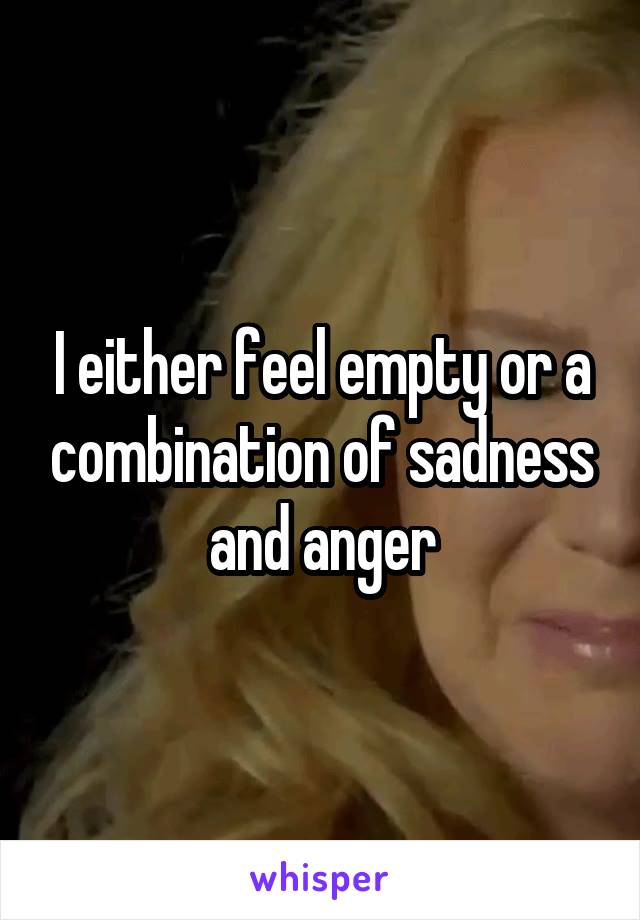 I either feel empty or a combination of sadness and anger