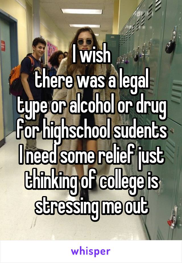 I wish
there was a legal
type or alcohol or drug
for highschool sudents
I need some relief just thinking of college is stressing me out