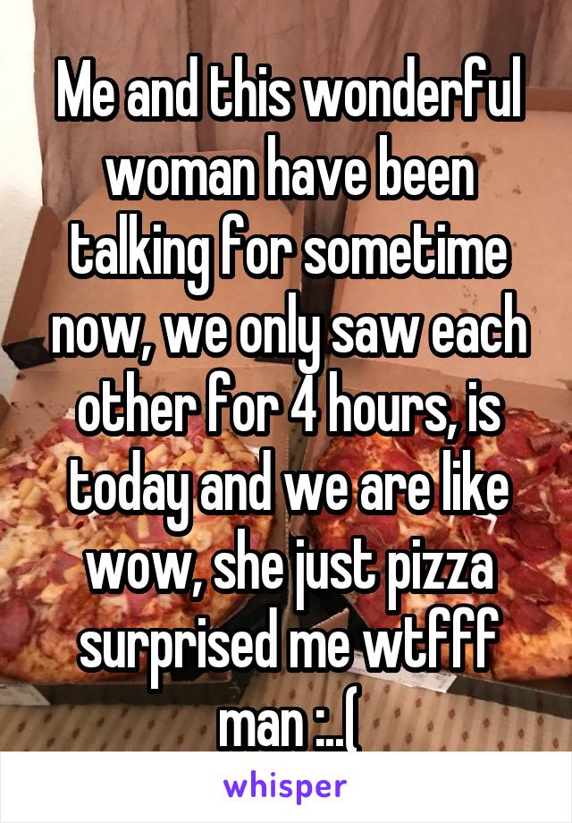 Me and this wonderful woman have been talking for sometime now, we only saw each other for 4 hours, is today and we are like wow, she just pizza surprised me wtfff man :..(