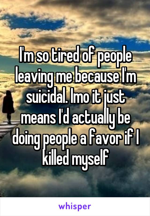 I'm so tired of people leaving me because I'm suicidal. Imo it just means I'd actually be doing people a favor if I killed myself
