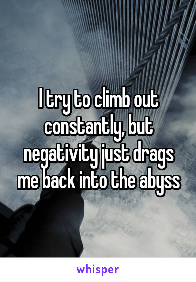 I try to climb out constantly, but negativity just drags me back into the abyss