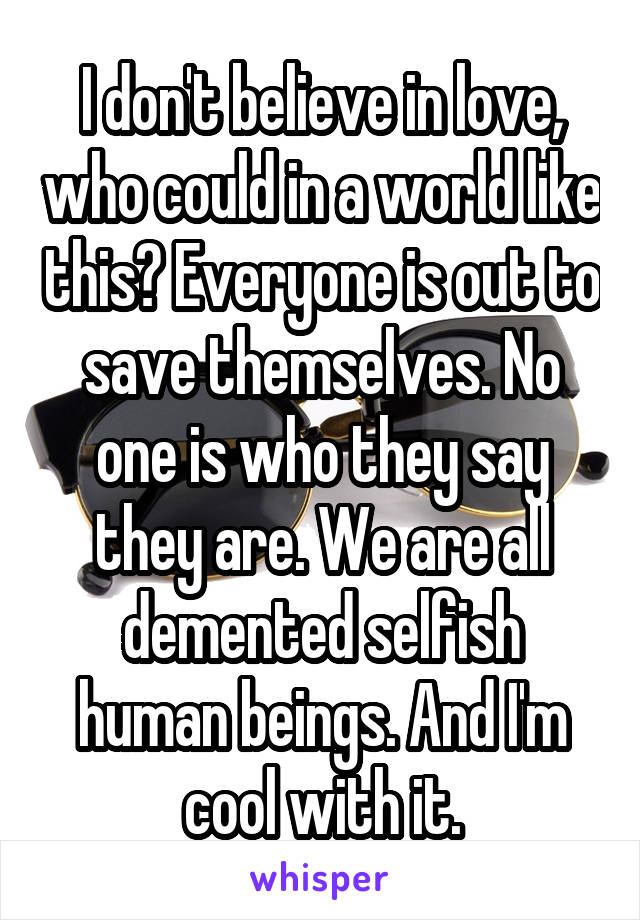 I don't believe in love, who could in a world like this? Everyone is out to save themselves. No one is who they say they are. We are all demented selfish human beings. And I'm cool with it.
