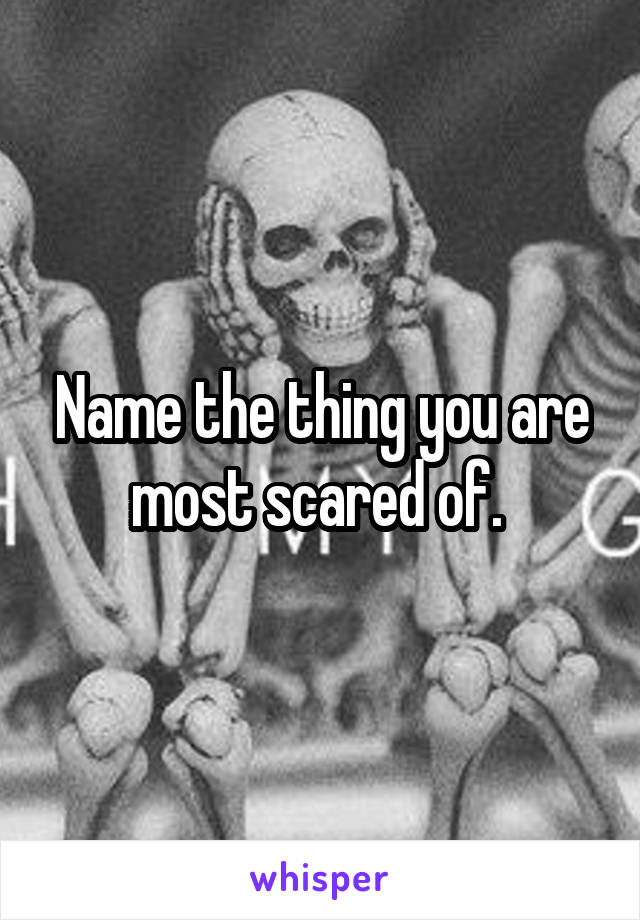 Name the thing you are most scared of. 