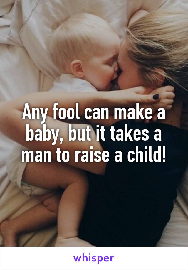 Any fool can make a baby, but it takes a man to raise a child!