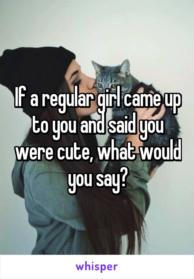 If a regular girl came up to you and said you were cute, what would you say?