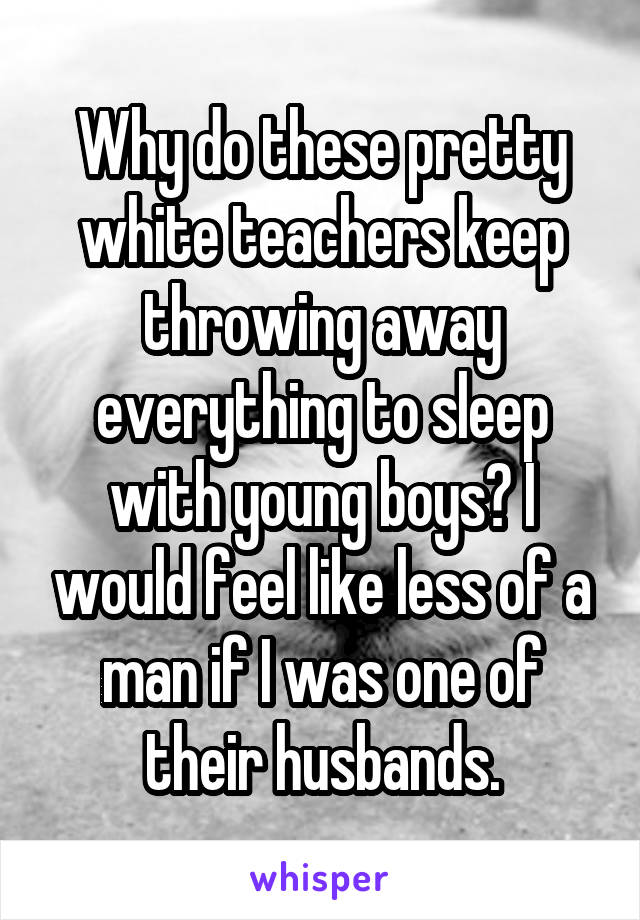 Why do these pretty white teachers keep throwing away everything to sleep with young boys? I would feel like less of a man if I was one of their husbands.