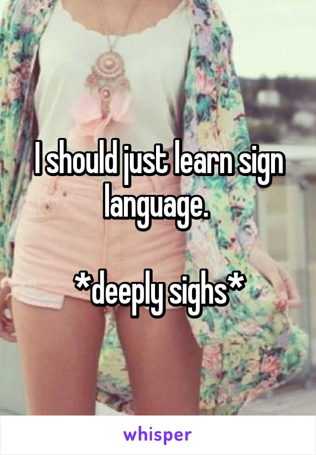 I should just learn sign language. 
 
*deeply sighs*