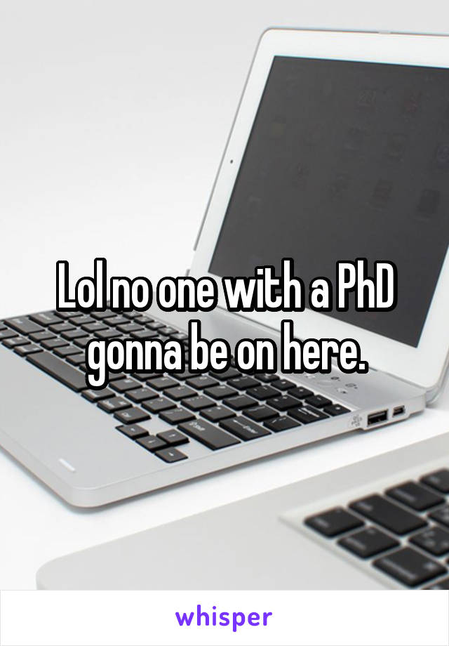 Lol no one with a PhD gonna be on here.