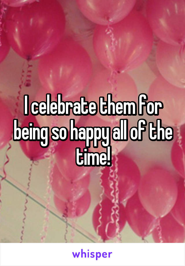 I celebrate them for being so happy all of the time!